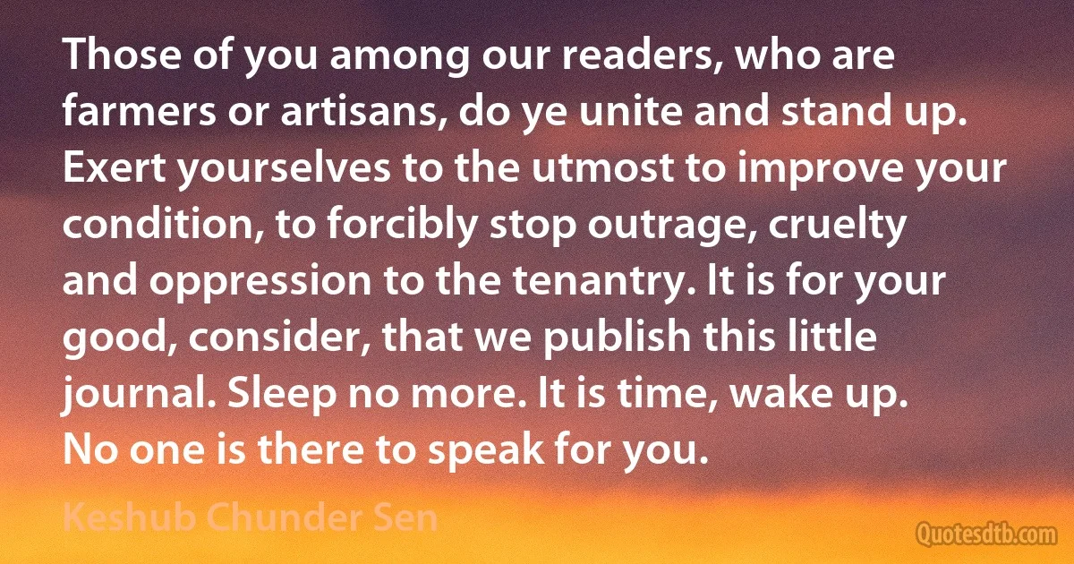 Those of you among our readers, who are farmers or artisans, do ye unite and stand up. Exert yourselves to the utmost to improve your condition, to forcibly stop outrage, cruelty and oppression to the tenantry. It is for your good, consider, that we publish this little journal. Sleep no more. It is time, wake up. No one is there to speak for you. (Keshub Chunder Sen)