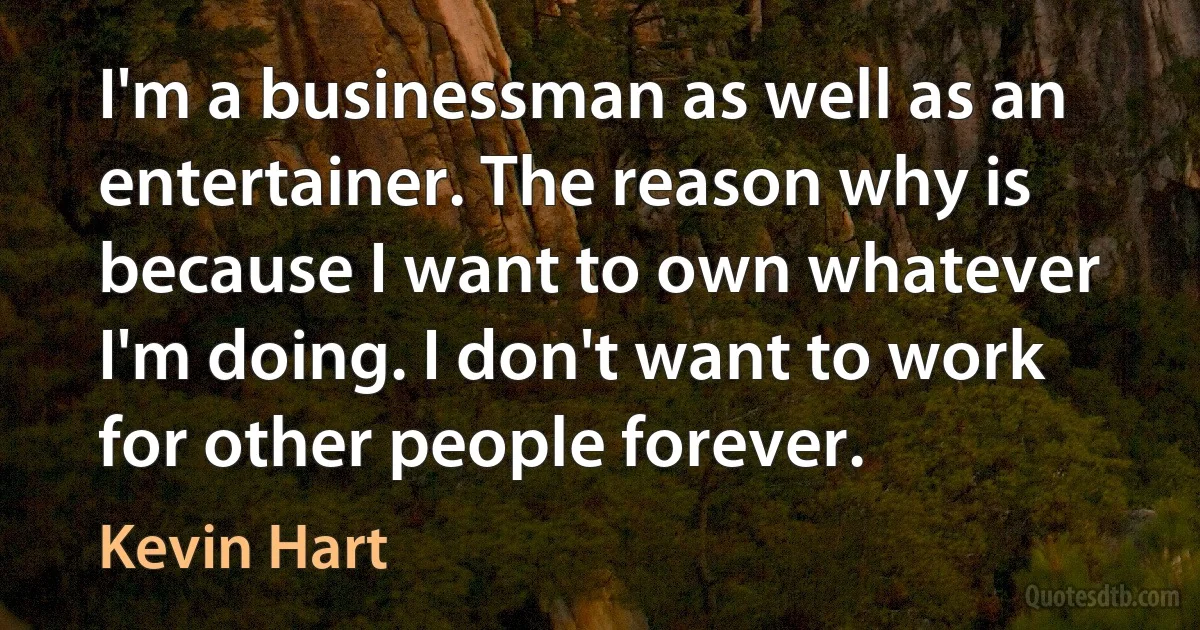 I'm a businessman as well as an entertainer. The reason why is because I want to own whatever I'm doing. I don't want to work for other people forever. (Kevin Hart)