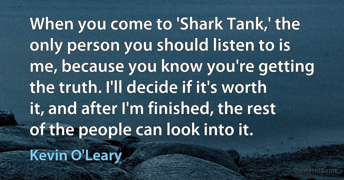 When you come to 'Shark Tank,' the only person you should listen to is me, because you know you're getting the truth. I'll decide if it's worth it, and after I'm finished, the rest of the people can look into it. (Kevin O'Leary)