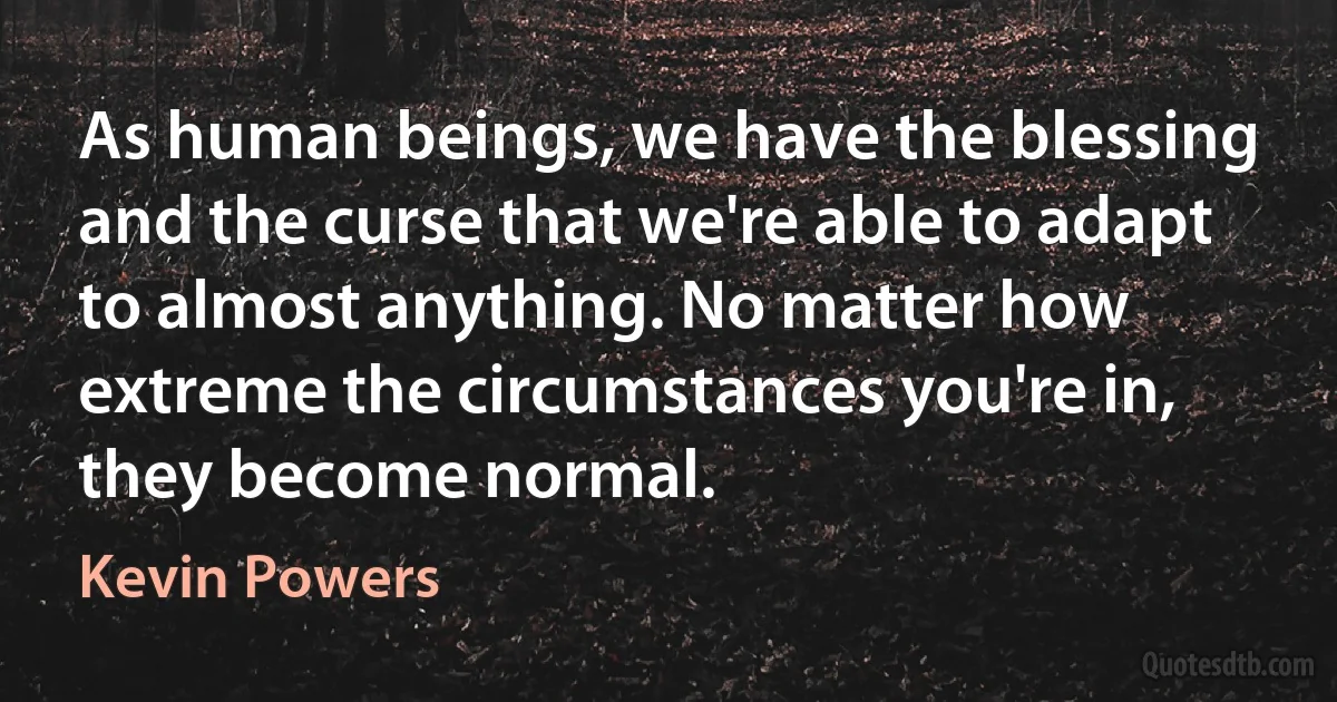 As human beings, we have the blessing and the curse that we're able to adapt to almost anything. No matter how extreme the circumstances you're in, they become normal. (Kevin Powers)