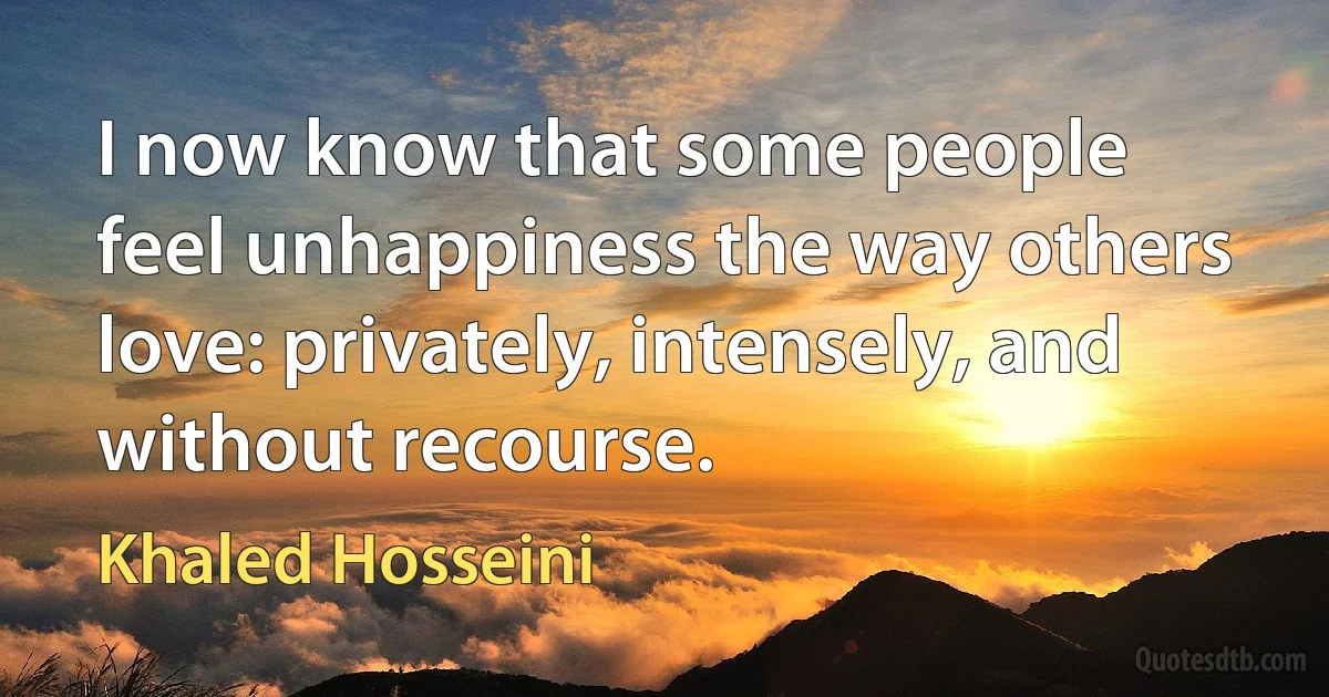 I now know that some people feel unhappiness the way others love: privately, intensely, and without recourse. (Khaled Hosseini)