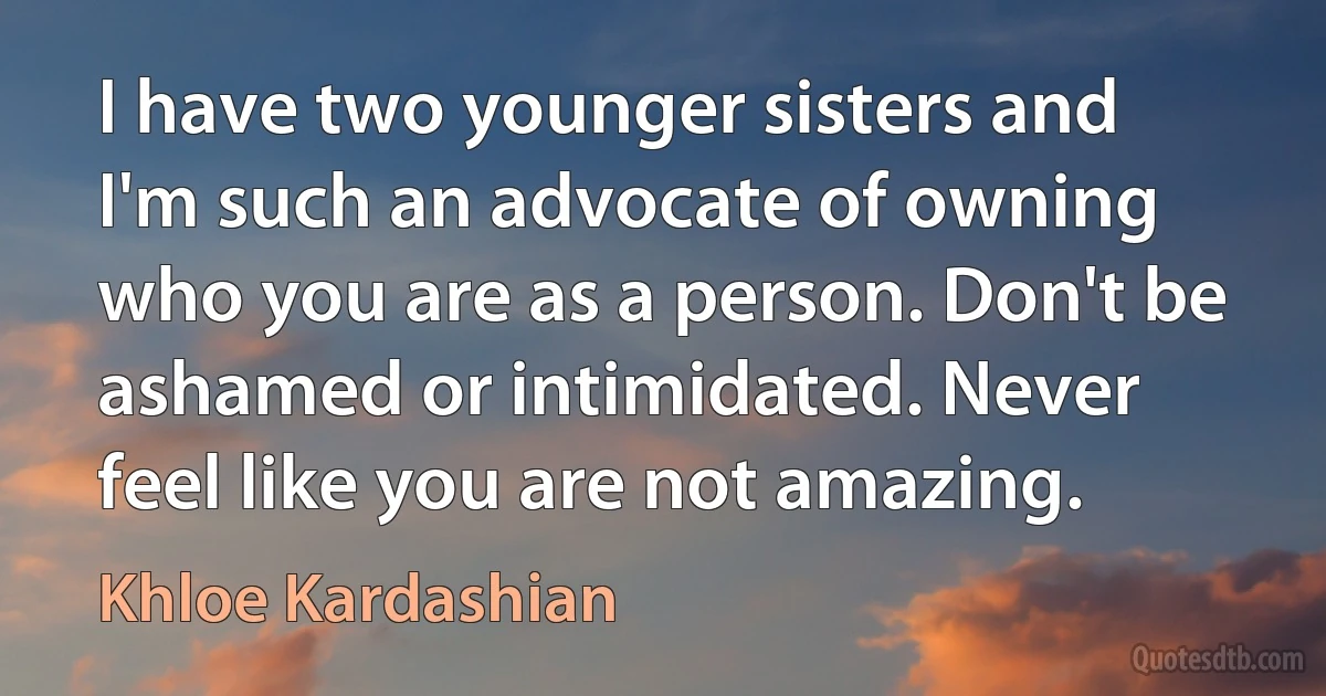 I have two younger sisters and I'm such an advocate of owning who you are as a person. Don't be ashamed or intimidated. Never feel like you are not amazing. (Khloe Kardashian)