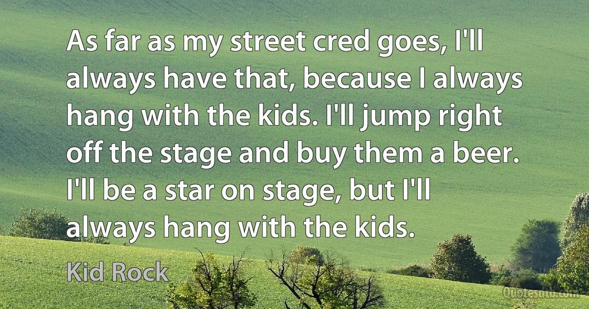 As far as my street cred goes, I'll always have that, because I always hang with the kids. I'll jump right off the stage and buy them a beer. I'll be a star on stage, but I'll always hang with the kids. (Kid Rock)