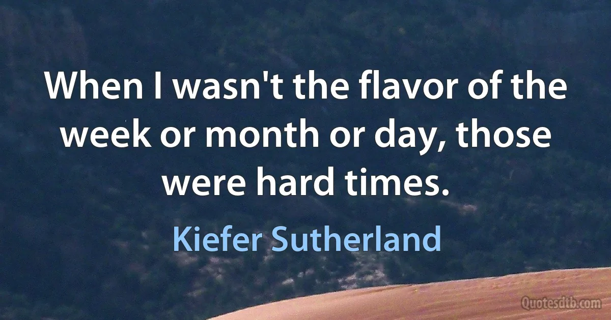 When I wasn't the flavor of the week or month or day, those were hard times. (Kiefer Sutherland)