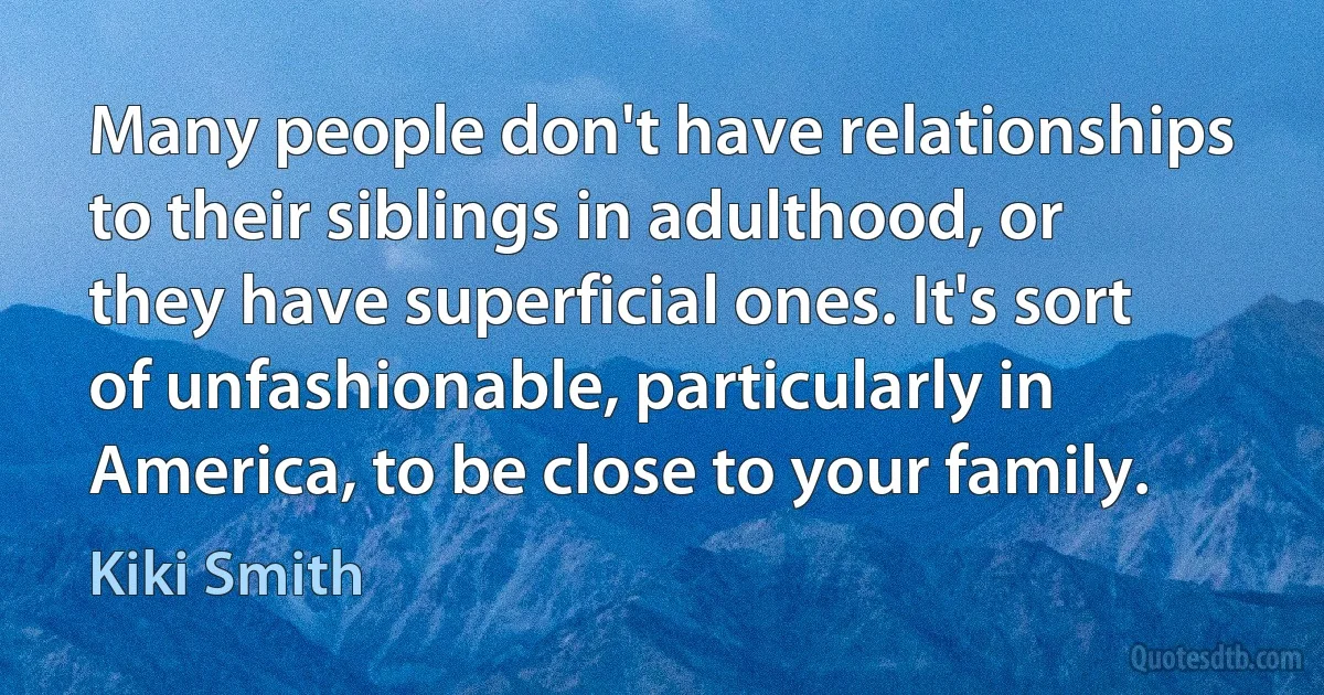 Many people don't have relationships to their siblings in adulthood, or they have superficial ones. It's sort of unfashionable, particularly in America, to be close to your family. (Kiki Smith)