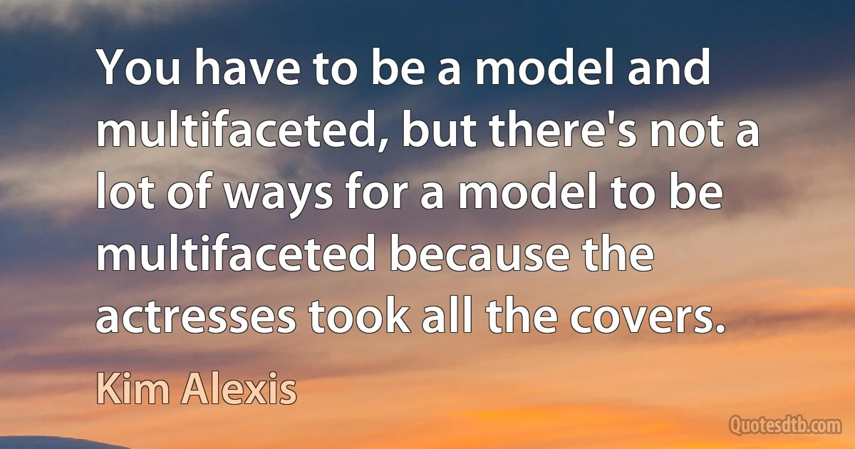 You have to be a model and multifaceted, but there's not a lot of ways for a model to be multifaceted because the actresses took all the covers. (Kim Alexis)