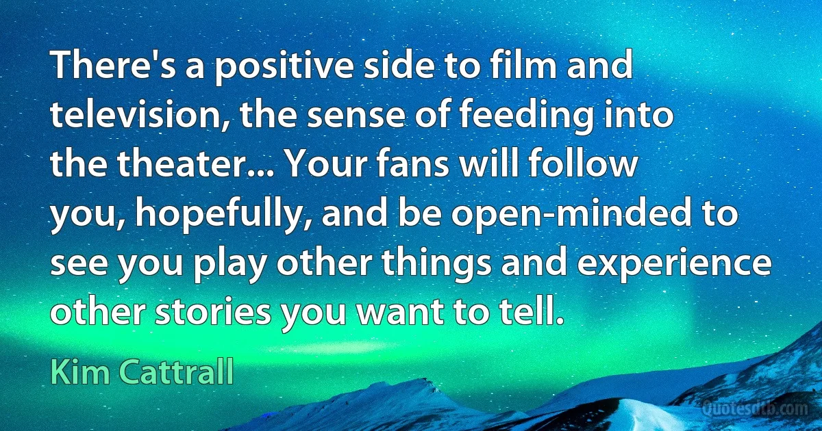 There's a positive side to film and television, the sense of feeding into the theater... Your fans will follow you, hopefully, and be open-minded to see you play other things and experience other stories you want to tell. (Kim Cattrall)