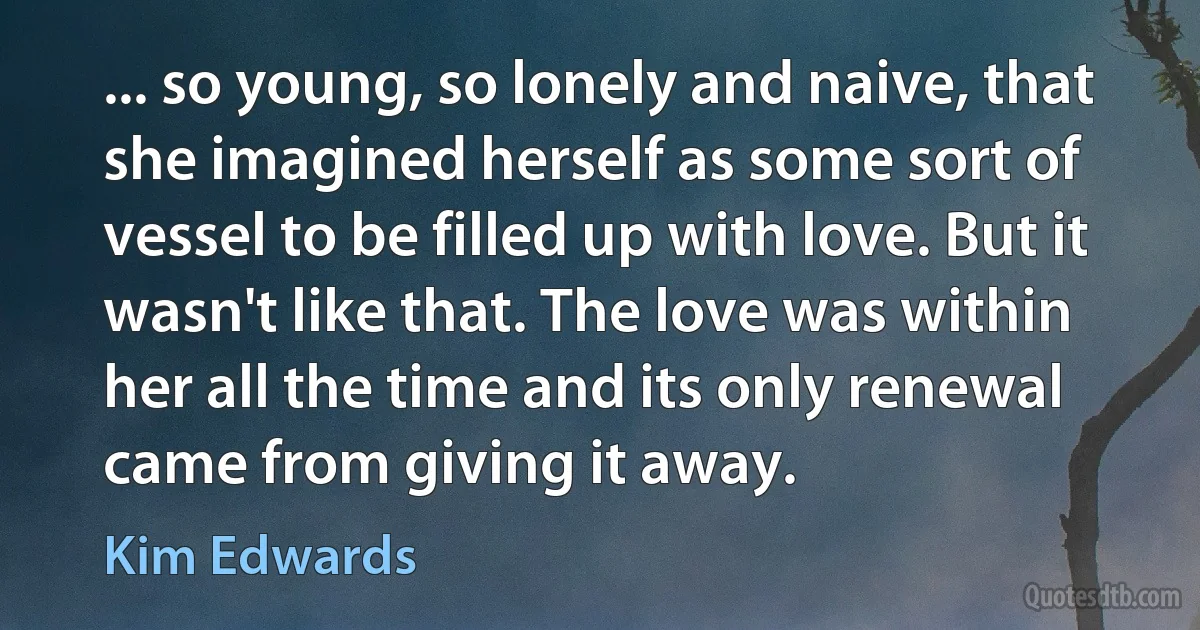 ... so young, so lonely and naive, that she imagined herself as some sort of vessel to be filled up with love. But it wasn't like that. The love was within her all the time and its only renewal came from giving it away. (Kim Edwards)