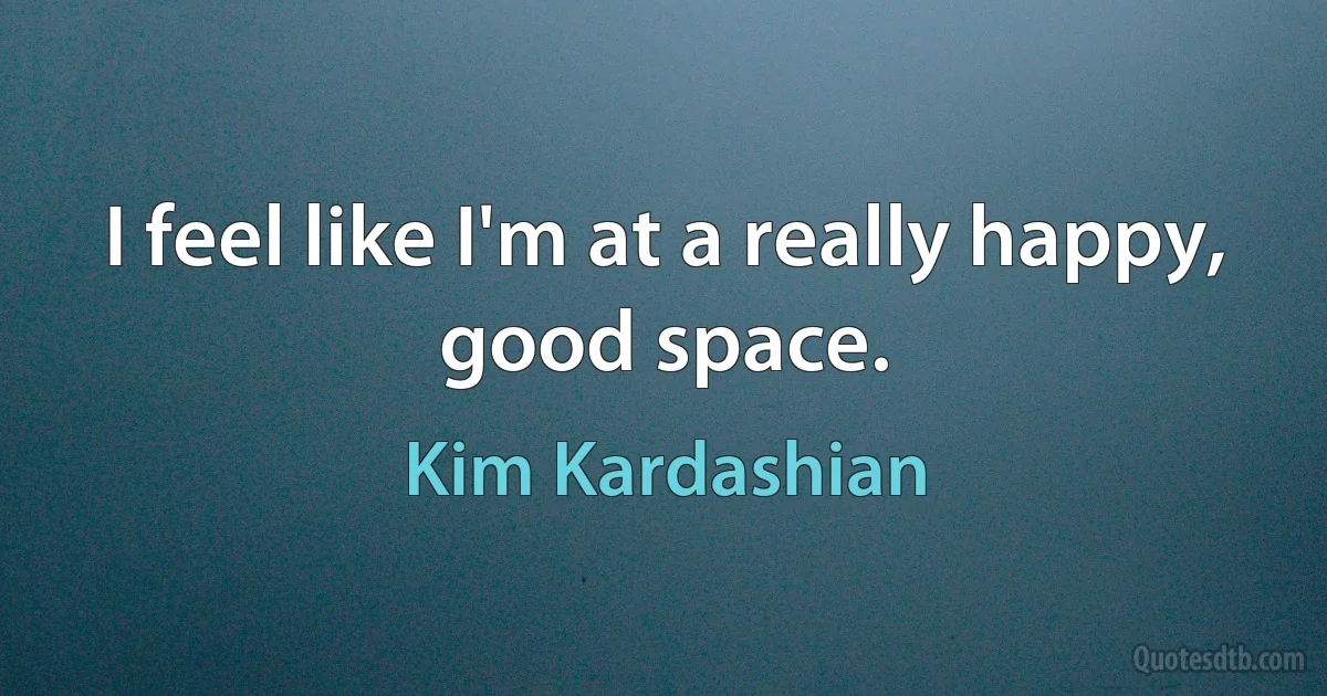 I feel like I'm at a really happy, good space. (Kim Kardashian)