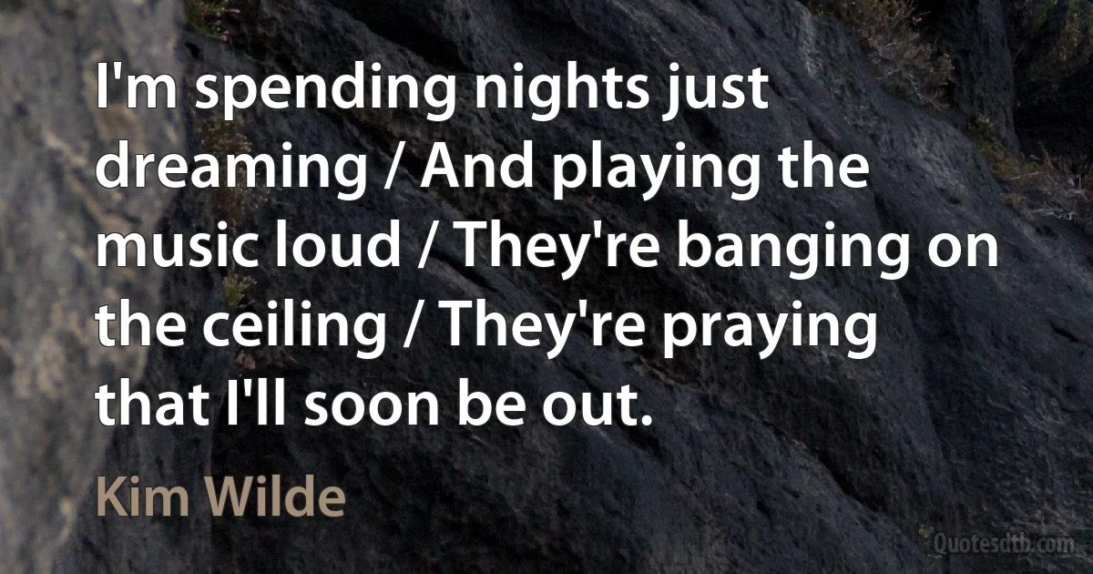 I'm spending nights just dreaming / And playing the music loud / They're banging on the ceiling / They're praying that I'll soon be out. (Kim Wilde)