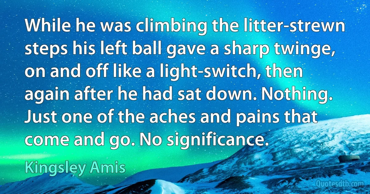 While he was climbing the litter-strewn steps his left ball gave a sharp twinge, on and off like a light-switch, then again after he had sat down. Nothing. Just one of the aches and pains that come and go. No significance. (Kingsley Amis)