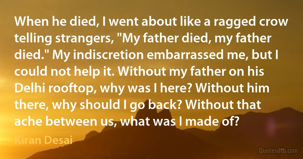 When he died, I went about like a ragged crow telling strangers, "My father died, my father died." My indiscretion embarrassed me, but I could not help it. Without my father on his Delhi rooftop, why was I here? Without him there, why should I go back? Without that ache between us, what was I made of? (Kiran Desai)