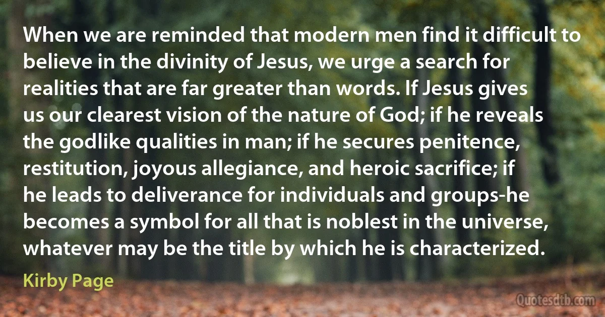 When we are reminded that modern men find it difficult to believe in the divinity of Jesus, we urge a search for realities that are far greater than words. If Jesus gives us our clearest vision of the nature of God; if he reveals the godlike qualities in man; if he secures penitence, restitution, joyous allegiance, and heroic sacrifice; if he leads to deliverance for individuals and groups-he becomes a symbol for all that is noblest in the universe, whatever may be the title by which he is characterized. (Kirby Page)