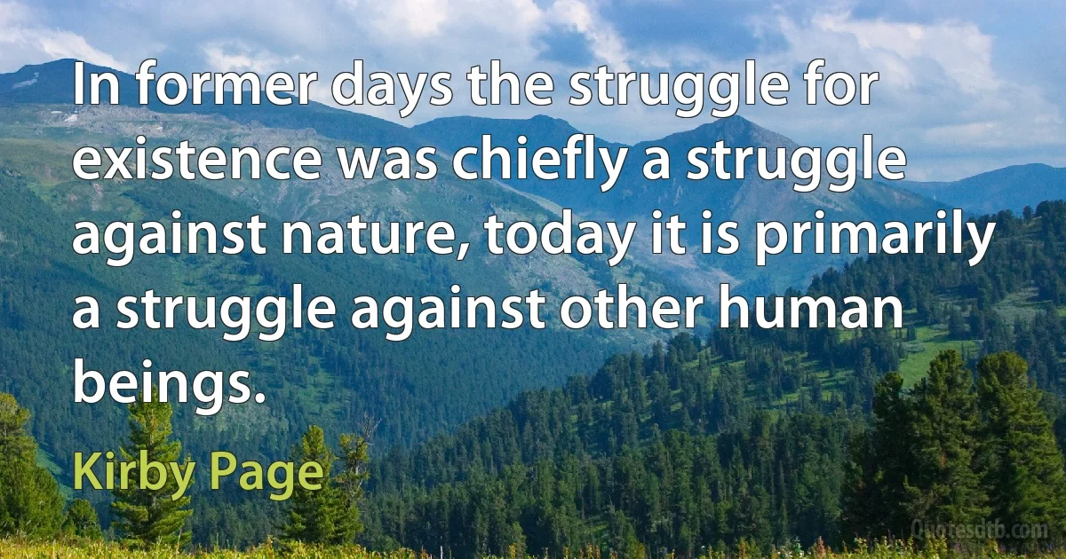 In former days the struggle for existence was chiefly a struggle against nature, today it is primarily a struggle against other human beings. (Kirby Page)