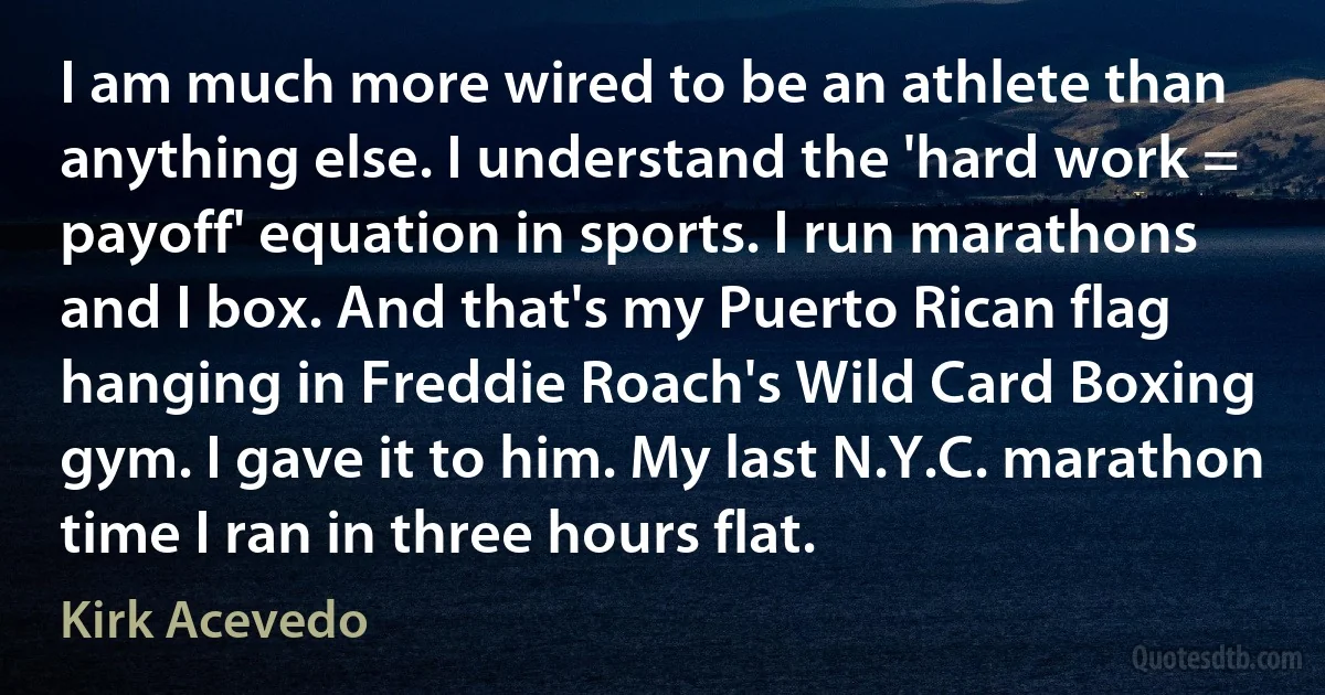 I am much more wired to be an athlete than anything else. I understand the 'hard work = payoff' equation in sports. I run marathons and I box. And that's my Puerto Rican flag hanging in Freddie Roach's Wild Card Boxing gym. I gave it to him. My last N.Y.C. marathon time I ran in three hours flat. (Kirk Acevedo)