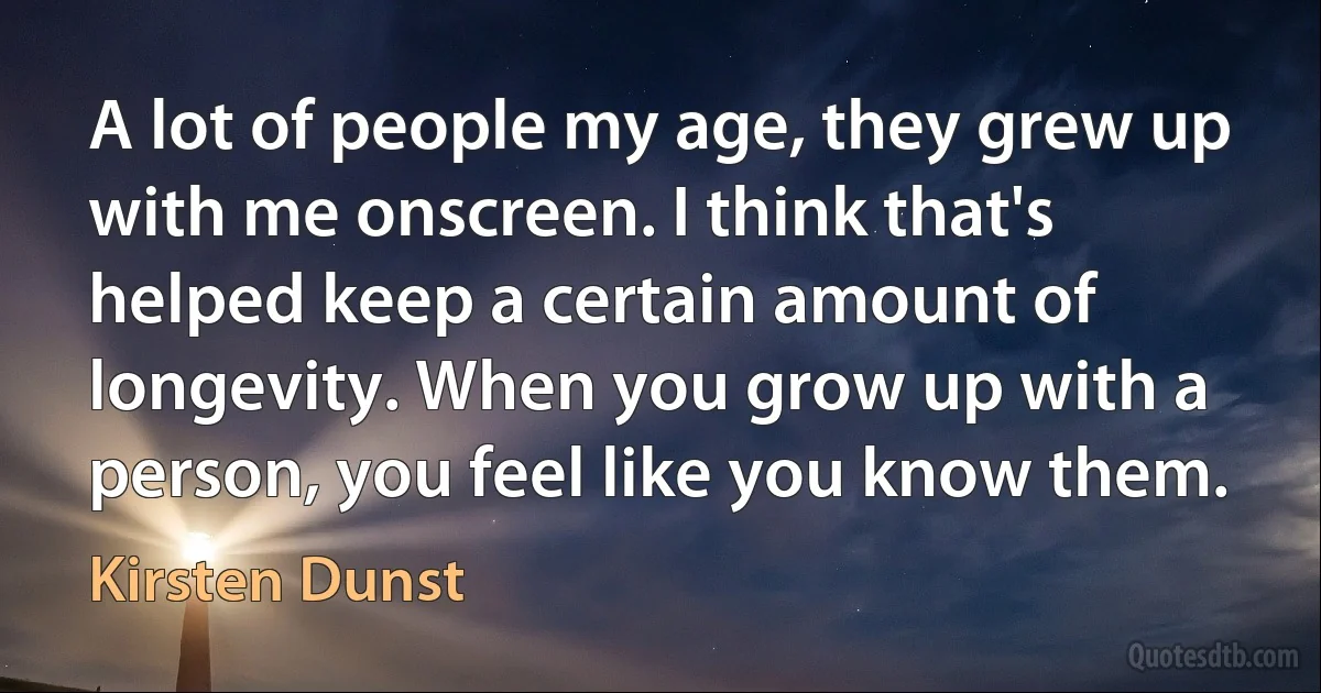 A lot of people my age, they grew up with me onscreen. I think that's helped keep a certain amount of longevity. When you grow up with a person, you feel like you know them. (Kirsten Dunst)