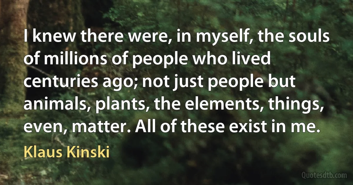 I knew there were, in myself, the souls of millions of people who lived centuries ago; not just people but animals, plants, the elements, things, even, matter. All of these exist in me. (Klaus Kinski)