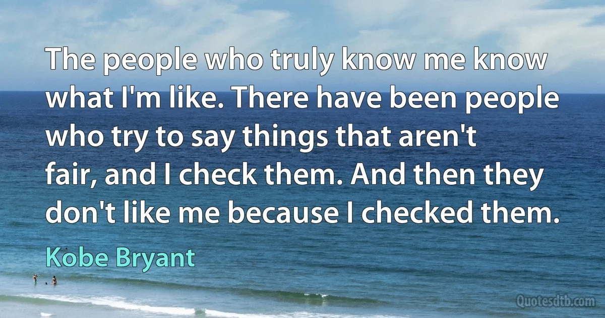 The people who truly know me know what I'm like. There have been people who try to say things that aren't fair, and I check them. And then they don't like me because I checked them. (Kobe Bryant)