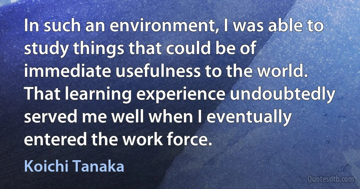 In such an environment, I was able to study things that could be of immediate usefulness to the world. That learning experience undoubtedly served me well when I eventually entered the work force. (Koichi Tanaka)