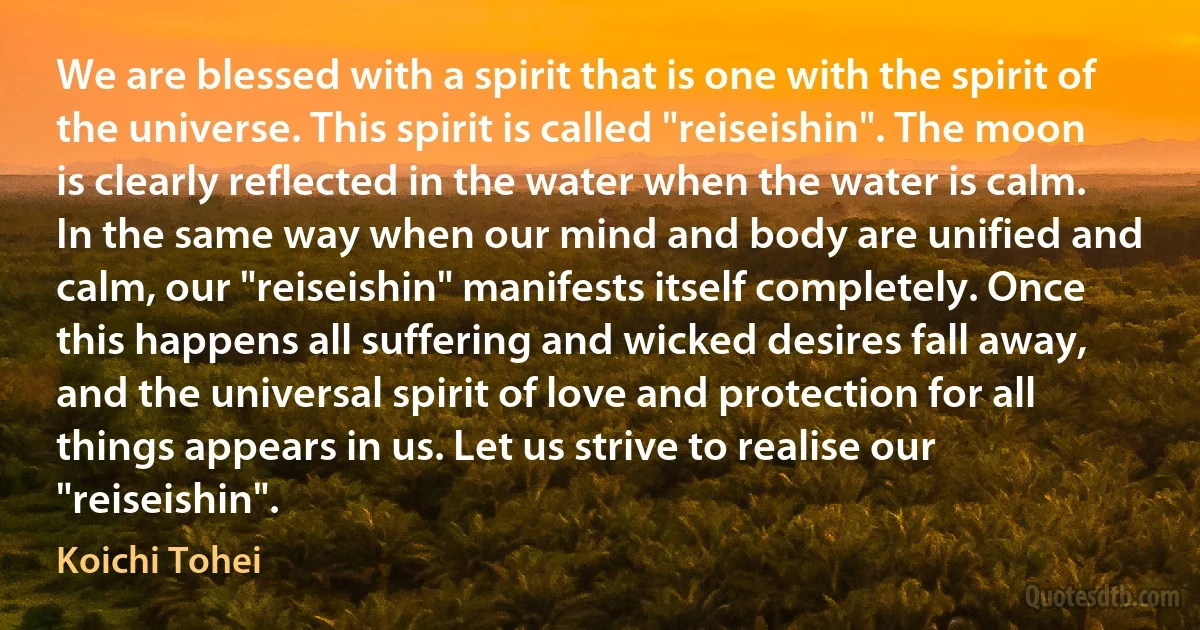 We are blessed with a spirit that is one with the spirit of the universe. This spirit is called "reiseishin". The moon is clearly reflected in the water when the water is calm. In the same way when our mind and body are unified and calm, our "reiseishin" manifests itself completely. Once this happens all suffering and wicked desires fall away, and the universal spirit of love and protection for all things appears in us. Let us strive to realise our "reiseishin". (Koichi Tohei)