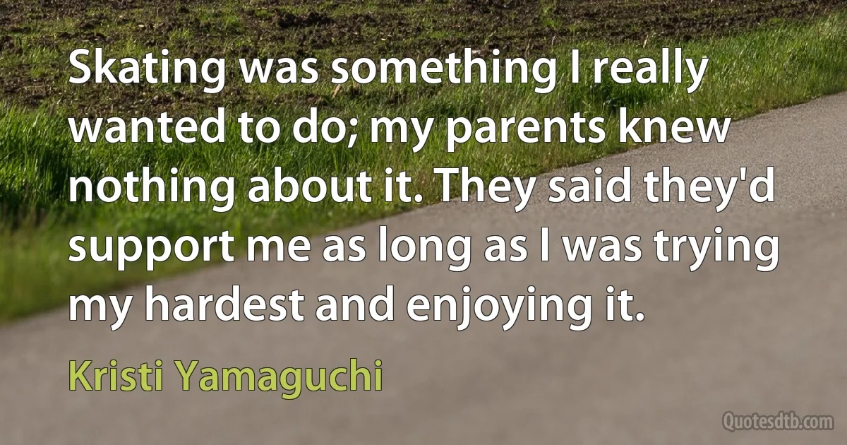 Skating was something I really wanted to do; my parents knew nothing about it. They said they'd support me as long as I was trying my hardest and enjoying it. (Kristi Yamaguchi)