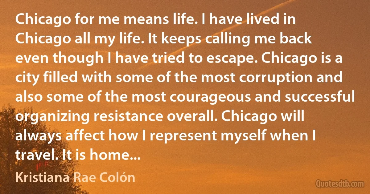 Chicago for me means life. I have lived in Chicago all my life. It keeps calling me back even though I have tried to escape. Chicago is a city filled with some of the most corruption and also some of the most courageous and successful organizing resistance overall. Chicago will always affect how I represent myself when I travel. It is home... (Kristiana Rae Colón)