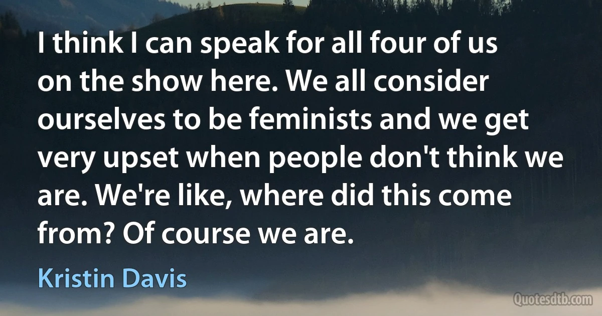 I think I can speak for all four of us on the show here. We all consider ourselves to be feminists and we get very upset when people don't think we are. We're like, where did this come from? Of course we are. (Kristin Davis)