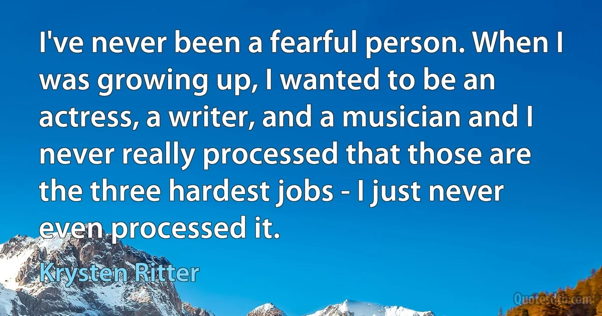 I've never been a fearful person. When I was growing up, I wanted to be an actress, a writer, and a musician and I never really processed that those are the three hardest jobs - I just never even processed it. (Krysten Ritter)