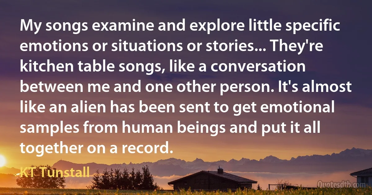 My songs examine and explore little specific emotions or situations or stories... They're kitchen table songs, like a conversation between me and one other person. It's almost like an alien has been sent to get emotional samples from human beings and put it all together on a record. (KT Tunstall)