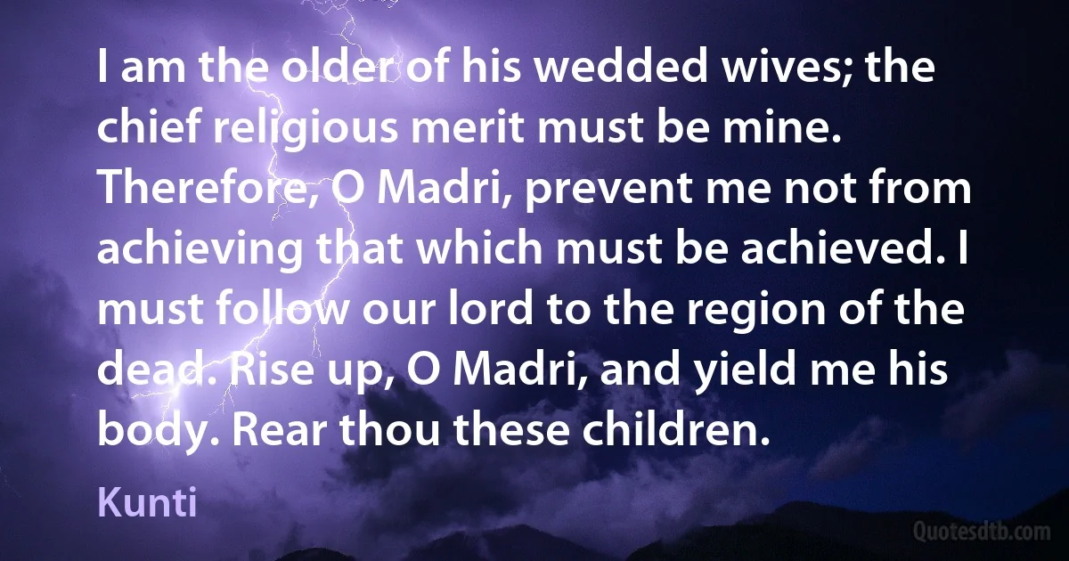 I am the older of his wedded wives; the chief religious merit must be mine. Therefore, O Madri, prevent me not from achieving that which must be achieved. I must follow our lord to the region of the dead. Rise up, O Madri, and yield me his body. Rear thou these children. (Kunti)