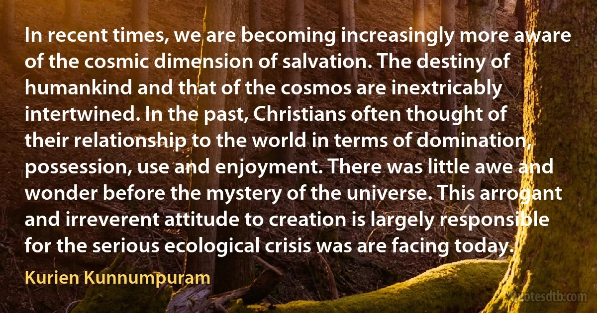 In recent times, we are becoming increasingly more aware of the cosmic dimension of salvation. The destiny of humankind and that of the cosmos are inextricably intertwined. In the past, Christians often thought of their relationship to the world in terms of domination, possession, use and enjoyment. There was little awe and wonder before the mystery of the universe. This arrogant and irreverent attitude to creation is largely responsible for the serious ecological crisis was are facing today. (Kurien Kunnumpuram)