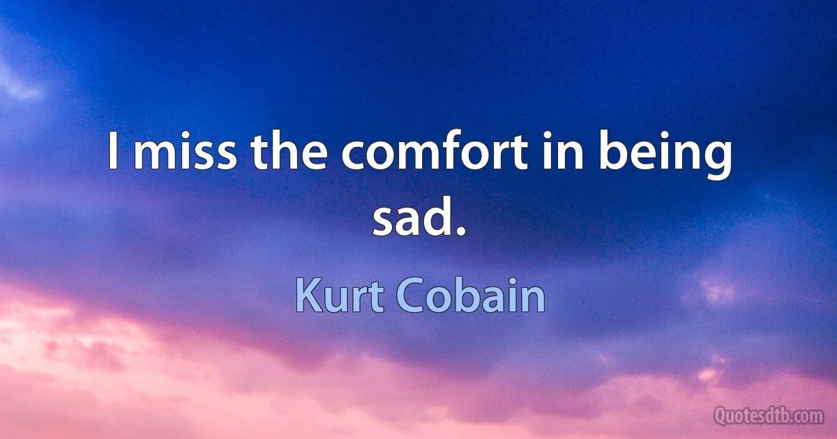 I miss the comfort in being sad. (Kurt Cobain)