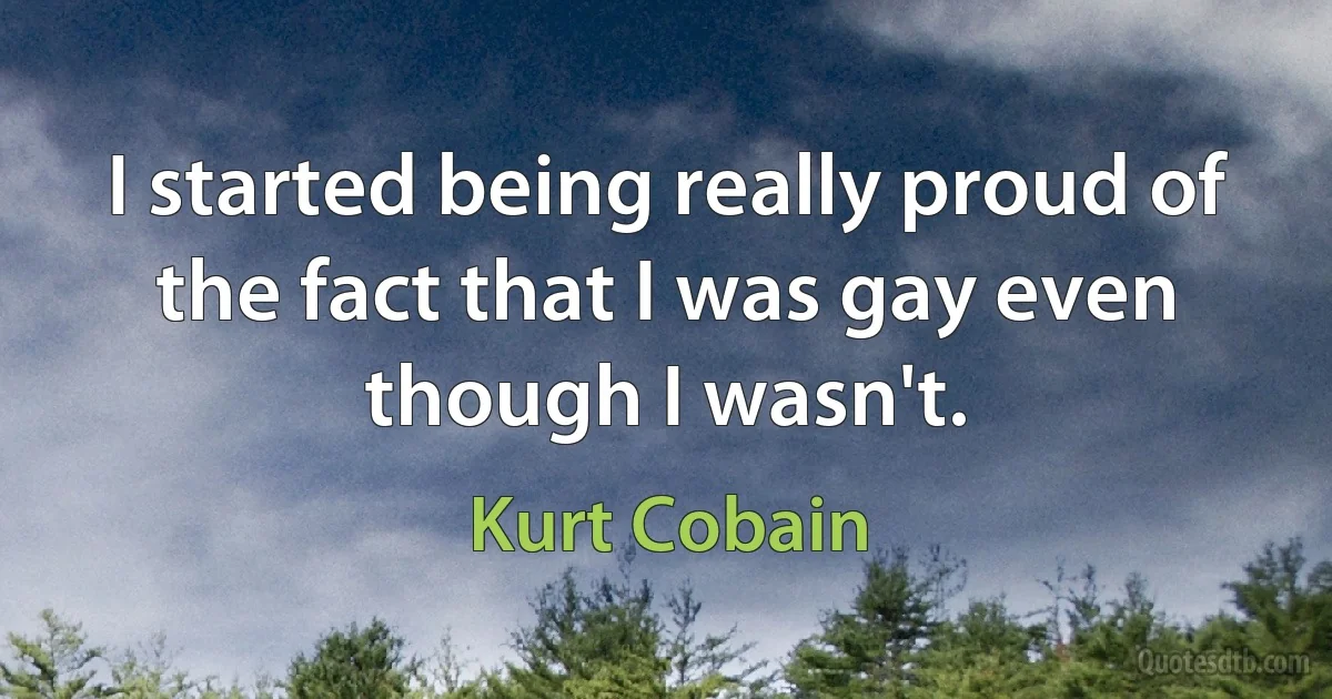 I started being really proud of the fact that I was gay even though I wasn't. (Kurt Cobain)