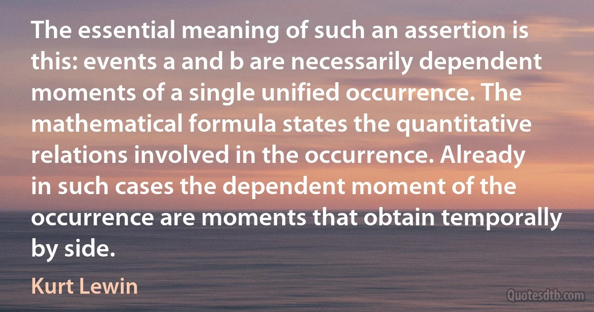 The essential meaning of such an assertion is this: events a and b are necessarily dependent moments of a single unified occurrence. The mathematical formula states the quantitative relations involved in the occurrence. Already in such cases the dependent moment of the occurrence are moments that obtain temporally by side. (Kurt Lewin)