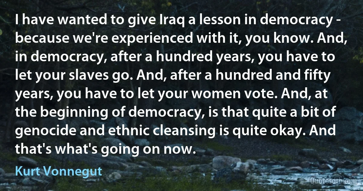 I have wanted to give Iraq a lesson in democracy - because we're experienced with it, you know. And, in democracy, after a hundred years, you have to let your slaves go. And, after a hundred and fifty years, you have to let your women vote. And, at the beginning of democracy, is that quite a bit of genocide and ethnic cleansing is quite okay. And that's what's going on now. (Kurt Vonnegut)