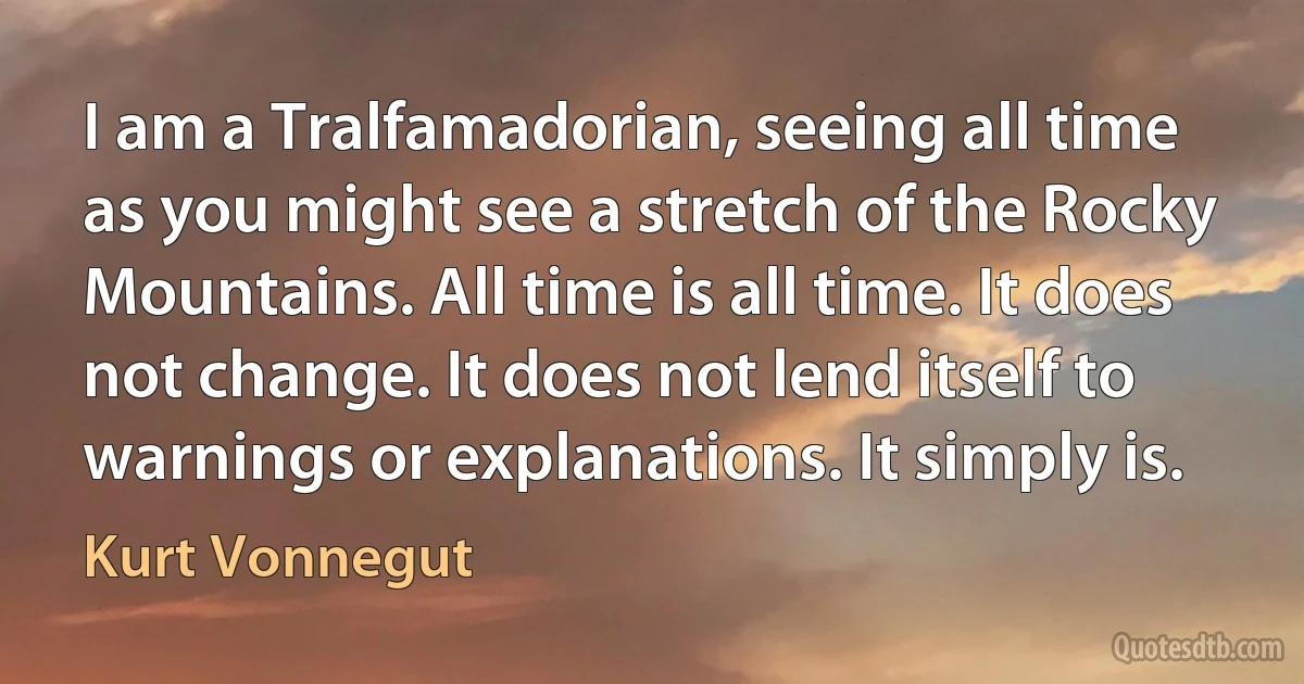 I am a Tralfamadorian, seeing all time as you might see a stretch of the Rocky Mountains. All time is all time. It does not change. It does not lend itself to warnings or explanations. It simply is. (Kurt Vonnegut)