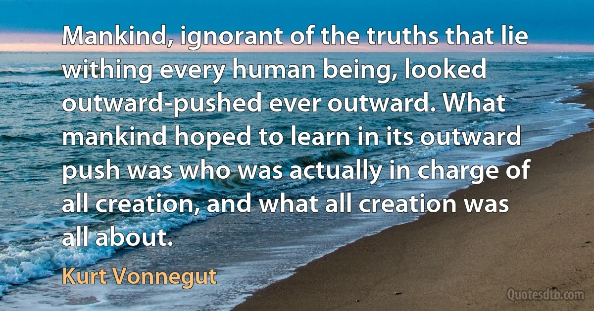 Mankind, ignorant of the truths that lie withing every human being, looked outward-pushed ever outward. What mankind hoped to learn in its outward push was who was actually in charge of all creation, and what all creation was all about. (Kurt Vonnegut)