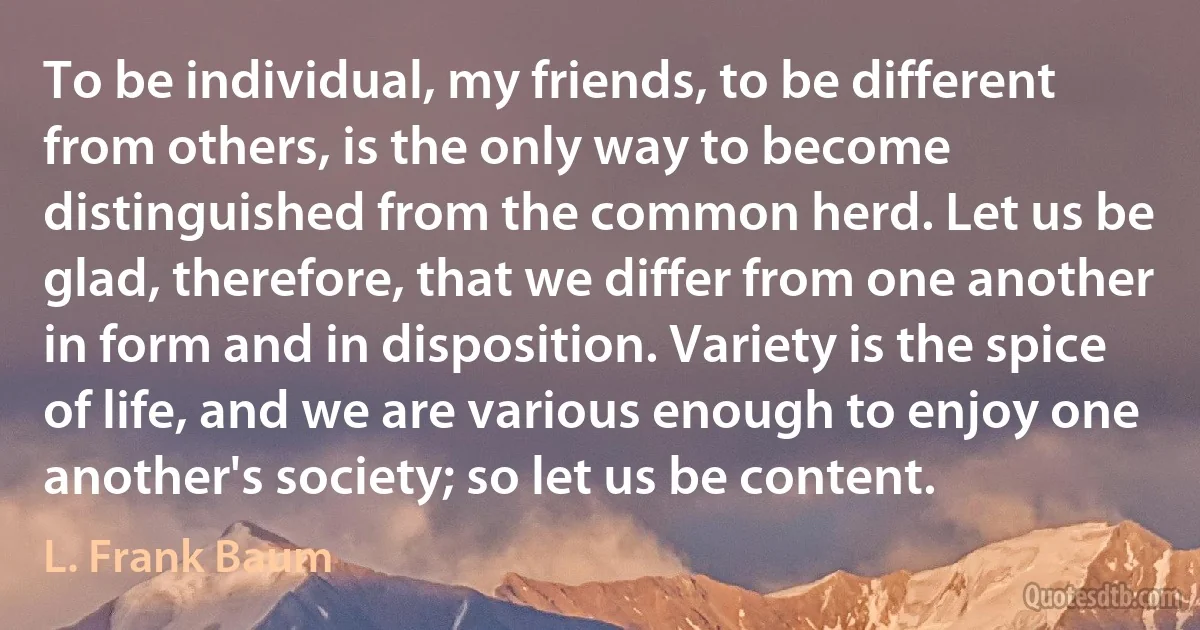 To be individual, my friends, to be different from others, is the only way to become distinguished from the common herd. Let us be glad, therefore, that we differ from one another in form and in disposition. Variety is the spice of life, and we are various enough to enjoy one another's society; so let us be content. (L. Frank Baum)