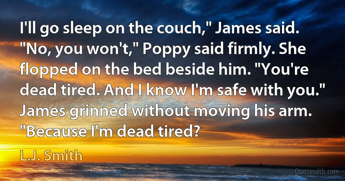 I'll go sleep on the couch," James said. "No, you won't," Poppy said firmly. She flopped on the bed beside him. "You're dead tired. And I know I'm safe with you." James grinned without moving his arm. "Because I'm dead tired? (L.J. Smith)