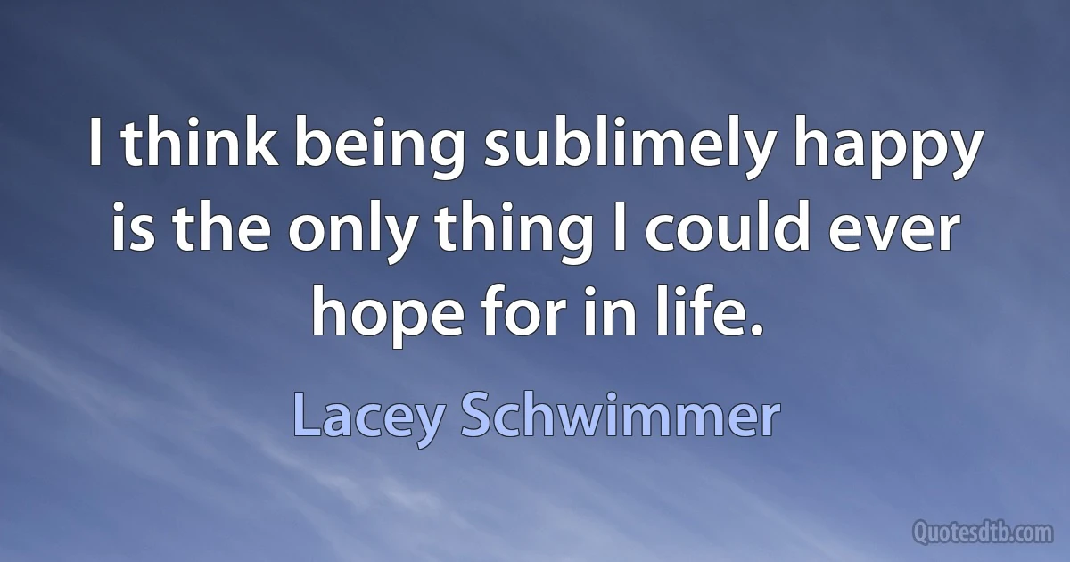 I think being sublimely happy is the only thing I could ever hope for in life. (Lacey Schwimmer)