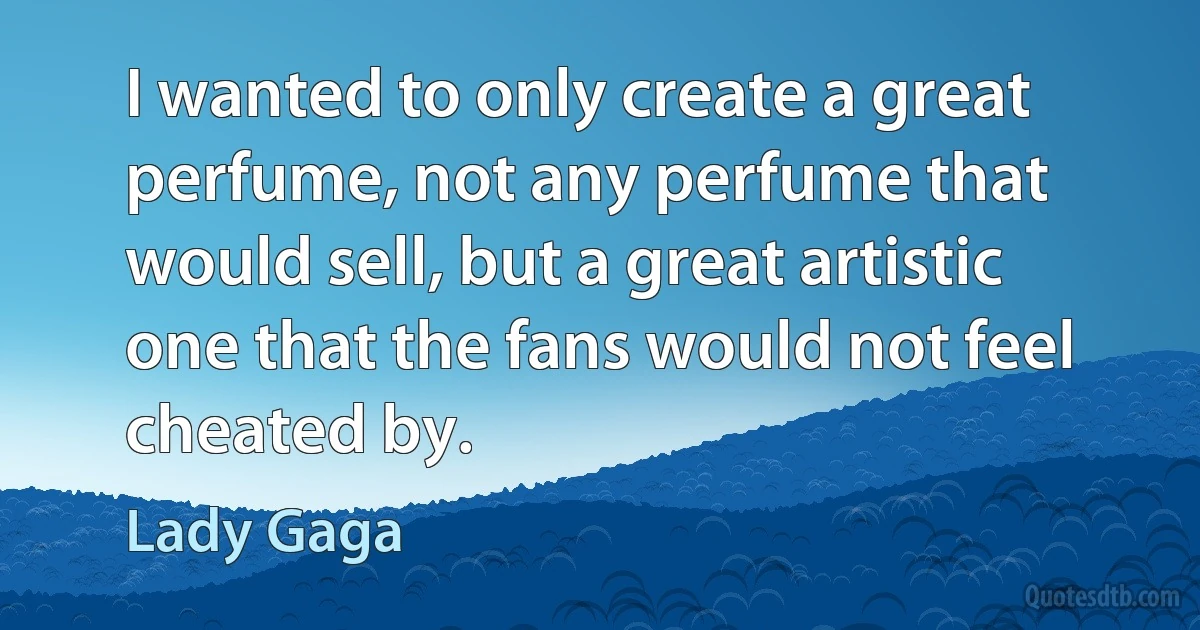 I wanted to only create a great perfume, not any perfume that would sell, but a great artistic one that the fans would not feel cheated by. (Lady Gaga)