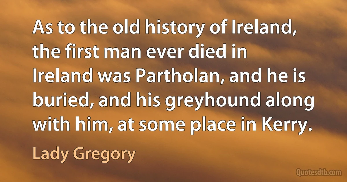 As to the old history of Ireland, the first man ever died in Ireland was Partholan, and he is buried, and his greyhound along with him, at some place in Kerry. (Lady Gregory)