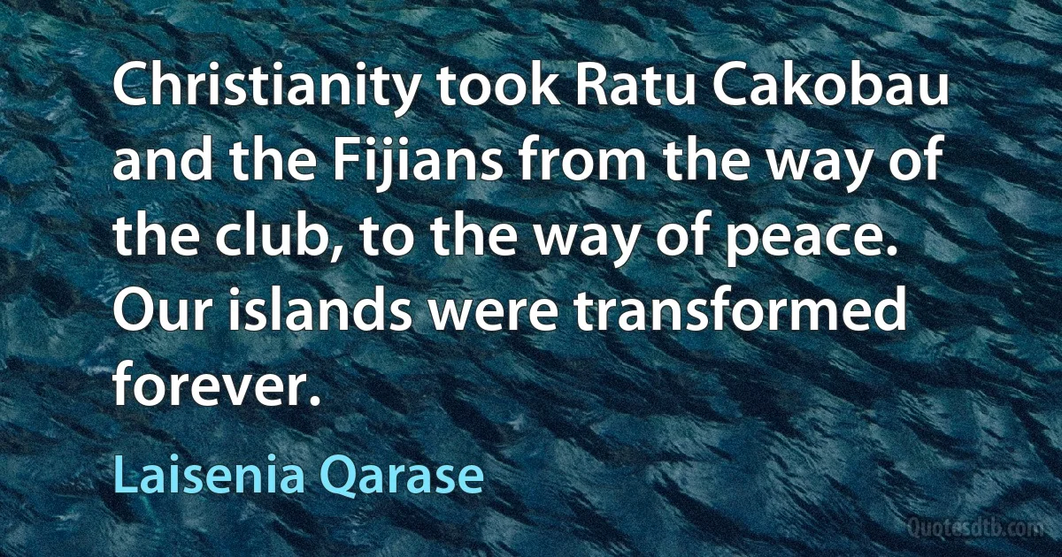 Christianity took Ratu Cakobau and the Fijians from the way of the club, to the way of peace. Our islands were transformed forever. (Laisenia Qarase)