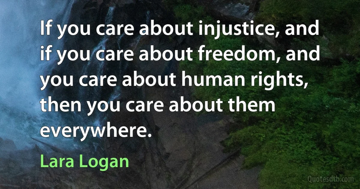 If you care about injustice, and if you care about freedom, and you care about human rights, then you care about them everywhere. (Lara Logan)