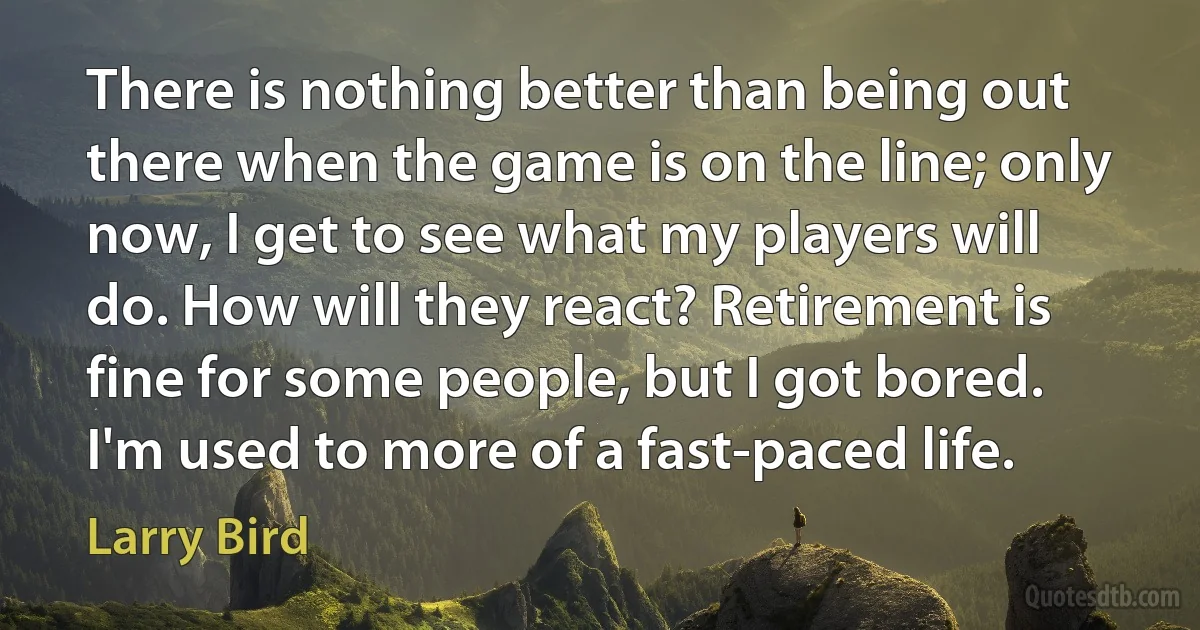 There is nothing better than being out there when the game is on the line; only now, I get to see what my players will do. How will they react? Retirement is fine for some people, but I got bored. I'm used to more of a fast-paced life. (Larry Bird)