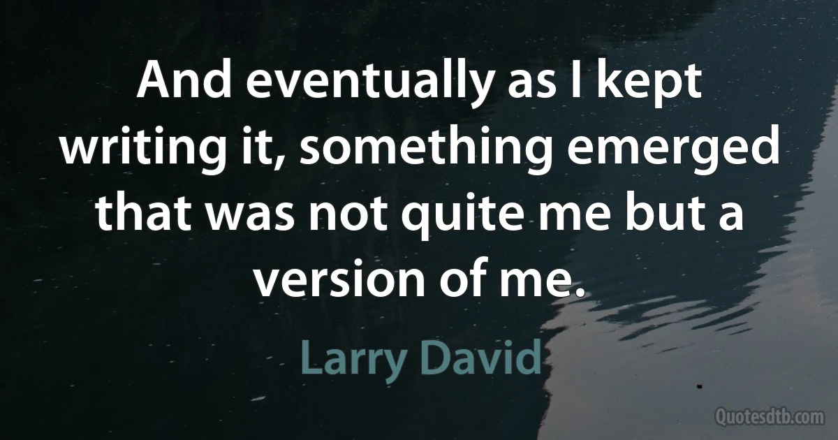 And eventually as I kept writing it, something emerged that was not quite me but a version of me. (Larry David)