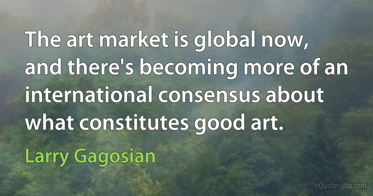 The art market is global now, and there's becoming more of an international consensus about what constitutes good art. (Larry Gagosian)