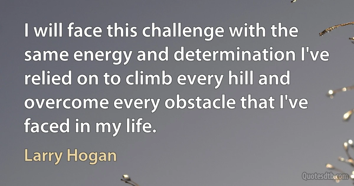 I will face this challenge with the same energy and determination I've relied on to climb every hill and overcome every obstacle that I've faced in my life. (Larry Hogan)