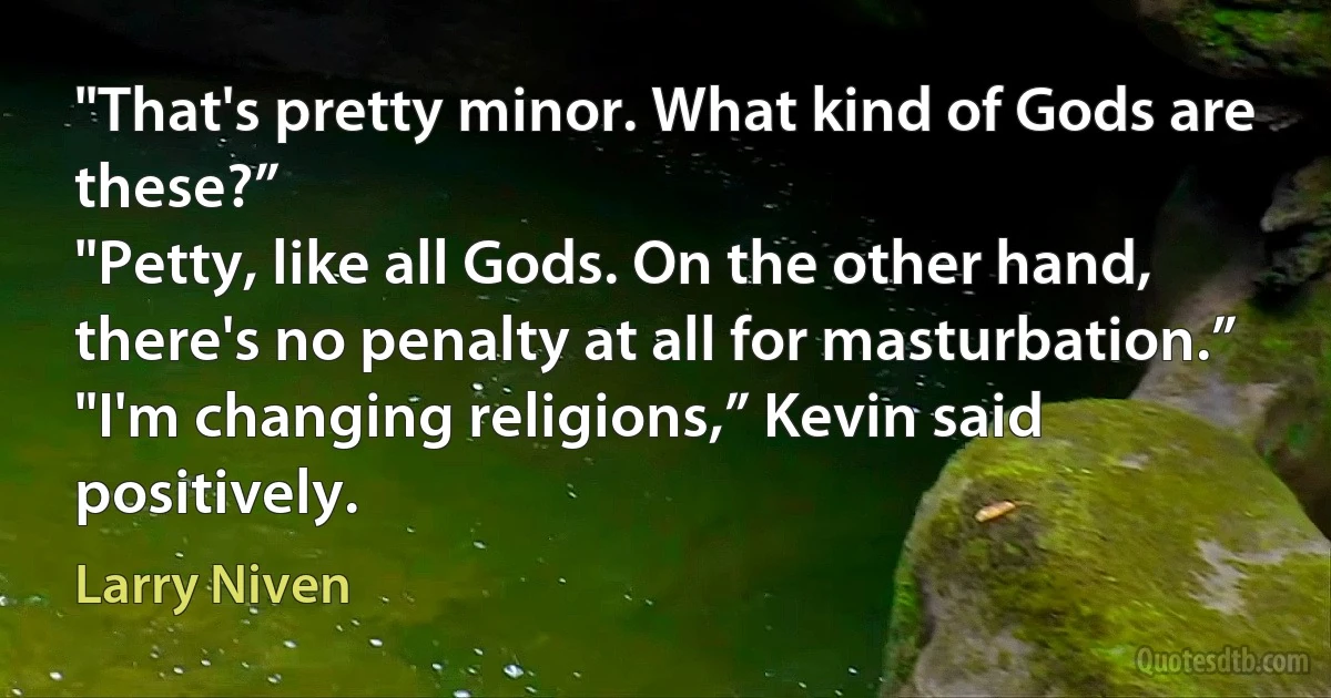 "That's pretty minor. What kind of Gods are these?”
"Petty, like all Gods. On the other hand, there's no penalty at all for masturbation.”
"I'm changing religions,” Kevin said positively. (Larry Niven)