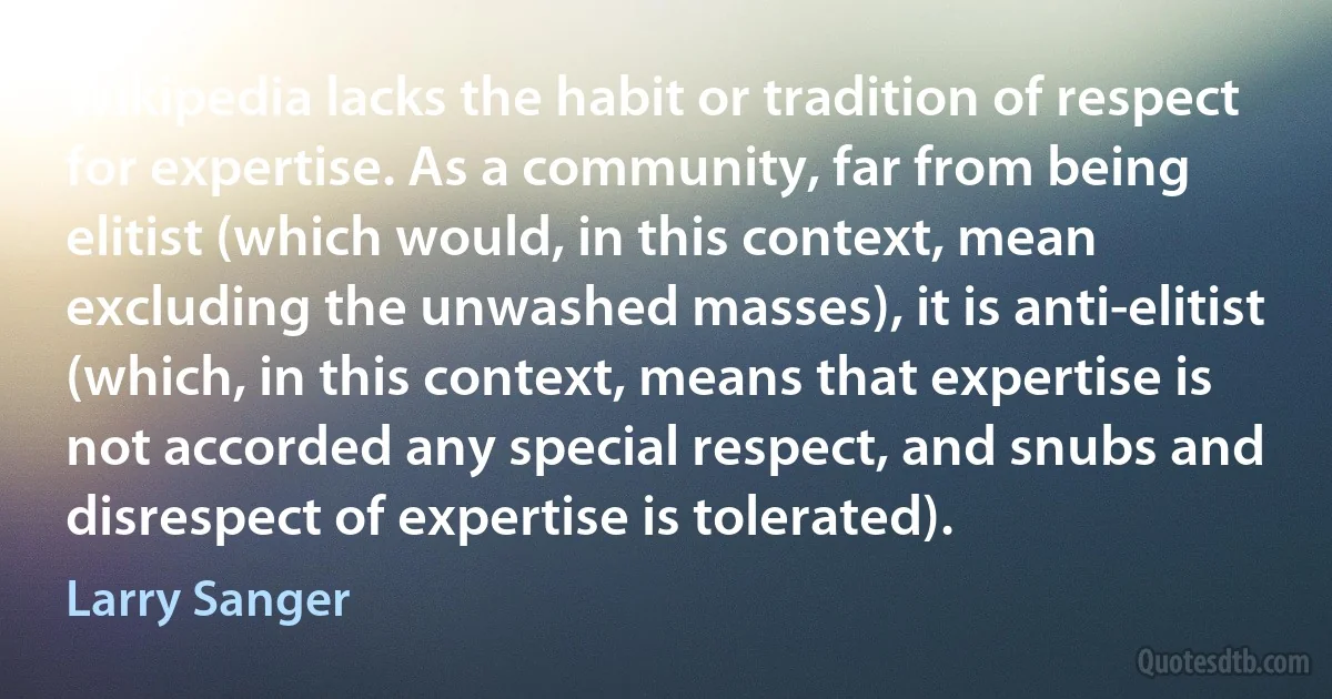 Wikipedia lacks the habit or tradition of respect for expertise. As a community, far from being elitist (which would, in this context, mean excluding the unwashed masses), it is anti-elitist (which, in this context, means that expertise is not accorded any special respect, and snubs and disrespect of expertise is tolerated). (Larry Sanger)